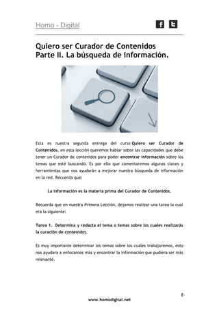 Homo - Digital

Quiero ser Curador de Contenidos
Parte II. La búsqueda de información.

Esta es nuestra segunda entrega del curso Quiero ser Curador de
Contenidos, en esta lección queremos hablar sobre las capacidades que debe
tener un Curador de contenidos para poder encontrar información sobre los
temas que esté buscando. Es por ello que comentaremos algunas claves y
herramientas que nos ayudarán a mejorar nuestra búsqueda de información
en la red. Recuerda que:
La información es la materia prima del Curador de Contenidos.
Recuerda que en nuestra Primera Lección, dejamos realizar una tarea la cual
era la siguiente:
Tarea 1. Determina y redacta el tema o temas sobre los cuales realizarás
la curación de contenidos.
Es muy importante determinar los temas sobre los cuales trabajaremos, esto
nos ayudara a enfocarnos más y encontrar la información que pudiera ser más
relevante.

8
www.homodigital.net

 