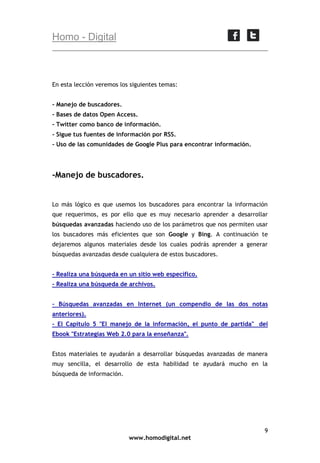 Homo - Digital

En esta lección veremos los siguientes temas:
- Manejo de buscadores.
- Bases de datos Open Access.
- Twitter como banco de información.
- Sigue tus fuentes de información por RSS.
- Uso de las comunidades de Google Plus para encontrar información.

-Manejo de buscadores.

Lo más lógico es que usemos los buscadores para encontrar la información
que requerimos, es por ello que es muy necesario aprender a desarrollar
búsquedas avanzadas haciendo uso de los parámetros que nos permiten usar
los buscadores más eficientes que son Google y Bing. A continuación te
dejaremos algunos materiales desde los cuales podrás aprender a generar
búsquedas avanzadas desde cualquiera de estos buscadores.
- Realiza una búsqueda en un sitio web específico.
- Realiza una búsqueda de archivos.
- Búsquedas avanzadas en Internet (un compendio de las dos notas
anteriores).
- El Capítulo 5 "El manejo de la información, el punto de partida" del
Ebook "Estrategias Web 2.0 para la enseñanza".
Estos materiales te ayudarán a desarrollar búsquedas avanzadas de manera
muy sencilla, el desarrollo de esta habilidad te ayudará mucho en la
búsqueda de información.

9
www.homodigital.net

 