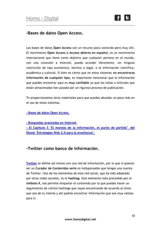 Homo - Digital
-Bases de datos Open Access.

Las bases de datos Open Access son un recurso poco conocido pero muy útil.
El movimiento Open Access o Acceso abierto en español, es un movimiento
internacional que tiene como objetivo que cualquier persona en el mundo,
con una conexión a Internet, pueda acceder libremente, sin ninguna
restricción de tipo económico, técnico o legal, a la información científica,
académica y cultural. Si bien es cierto que en estos sistemas no encontraras
información de cualquier tipo, es importante mencionar que la información
que puedes encontrar aquí es muy confiable ya que las notas o artículos que
están almacenados han pasado por un riguroso proceso de publicación.
Te proporcionamos otros materiales para que puedas abundar un poco más en
el uso de estos sistemas.
- Bases de datos Open Access.
- Búsquedas avanzadas en Internet.
- El Capítulo 5 "El manejo de la información, el punto de partida" del
Ebook "Estrategias Web 2.0 para la enseñanza".

-Twitter como banco de información.

Twitter se define así mismo con una red de información, por lo que si quieres
ser un Curador de Contenidos serio es indispensable que tengas una cuenta
de Twitter. Uno de los elementos de esta red social, que ha sido adoptado
por otras redes sociales, es el hashtag. Este elemento esta precedido por el
símbolo #, nos permite etiquetar el contenido por lo que puedes hacer un
seguimiento de ciertos hashtags que vayas encontrando de acuerdo al tema
que sea de tu interés y ahí podrás encontrar información que sea muy valiosa
para ti.

10
www.homodigital.net

 