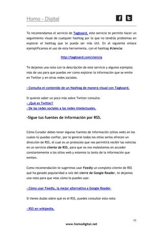 Homo - Digital
Te recomendamos el servicio de Tagboard, este servicio te permite hacer un
seguimiento visual de cualquier hashtag por lo que no tendrás problemas en
explorar el hashtag que te pueda ser más útil. En el siguiente enlace
ejemplificamos el uso de esta herramienta, con el hashtag #ciencia:
http://tagboard.com/ciencia
Te dejamos una nota con la descripción de este servicio y algunos ejemplos
más de uso para que puedas ver como explorar la información que se emite
en Twitter y en otras redes sociales.
- Consulta el contenido de un Hashtag de manera visual con Tagboard.
Si quieres saber un poco más sobre Twitter consulta:
- ¿Qué es Twitter?
- De las redes sociales a las redes intelectuales.

-Sigue tus fuentes de información por RSS.

Cómo Curador debes tener algunas fuentes de información (sitios web) en los
cuales tú puedas confiar, por lo general todos los sitios serios ofrecen un
dirección de RSS, el cual es un protocolo que nos permitirá recibir las noticias
en un servicio cliente de RSS, para que no nos molestemos en acceder
constantemente a los sitios web y estemos la tanto de la información que
emiten.
Como recomendación te sugerimos usar Feedly un completo cliente de RSS
que ha ganado popularidad a raíz del cierre de Google Reader, te dejamos
una nota para que veas cómo lo puedes usar.
- Cómo usar Feedly, la mejor alternativa a Google Reader.
Si tienes dudas sobre qué es el RSS, puedes consultar esta nota:
- RSS en wikipedia.

11
www.homodigital.net

 