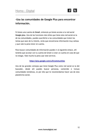 Homo - Digital
-Usa las comunidades de Google Plus para encontrar
información.

Si tienes una cuenta de Gmail, entonces ya tienes acceso a la red social
Google plus. Una de las funciones más útiles que tiene esta red social es la
de las comunidades, puedes suscribirte a las comunidades que traten los
temas que sean de tu interés, verás que encontraras información muy valiosa
y que vale la pena tener en cuenta.
Para buscar comunidades de información puedes ir al siguiente enlace, ahí
tendrás que accesar con tu cuenta de Gmail o crear un cuenta en caso de que
no tengas. Vale mucho la pena usar este servicio.
https://plus.google.com/u/0/communities
Una de las grandes ventajas que tiene Google Plus como red social es la del
buscador,

desde

ahí

puedes

buscar

personas,

contenido

e

incluso

comunidades temáticas, es por ello que te recomendamos hacer uso de esta
plataforma social.

12
www.homodigital.net

 