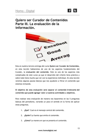 Homo - Digital

Quiero ser Curador de Contenidos
Parte III. La evaluación de la
información.

Esta es nuestra tercera entrega del curso Quiero ser Curador de Contenidos,
en esta lección hablaremos de uno de los aspectos fundamentales del
Curador, la evaluación del contenido. Este es uno de los aspectos más
complicados de este curso ya que el desarrollo del criterio lleva práctica y
sobre todo tiene mucho que ver con la experiencia individual. En esta lección
veremos algunas pautas básicas que nos ayudarán a filtrar el contenido que
estemos revisando.
El objetivo de esta evaluación será separar el contenido irrelevante del
contenido que puede agregar valor a nuestras actividades u objetivos.
Para realizar esta evaluación de manera nos basaremos en las 5 preguntas
básicas del periodismo, variando un poco el sentido en la forma de aplicar
estas preguntas.
1. ¿Qué? Cual es el mensaje central del contenido.
2. ¿Quién? La fuente que emite el contenido.
3. ¿Cómo? La manera en que se presenta el contenido.

13
www.homodigital.net

 