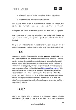 Homo - Digital
4. ¿Cuándo? La fecha en que se publica o presenta el contenido.
5. ¿Dónde? El lugar donde se emite el contenido.
Para ilustrar mejor el uso de estas preguntas veremos un ejemplo muy
sencillo

de

información

que

se

puede

encontrar

por

Internet.

Supongamos en alguien en Facebook publica una frase como la siguiente:
Una Universidad Británica ha descubierto que comer una cebolla en
ayunas (antes del desayuno) ayuda a bajar de peso. (Esta información es
ficticia)
Si soy un curador de contenidos interesado en temas sobre salud, aplicare las
preguntas antes mencionadas para comprobar la veracidad de la información.
 ¿Qué?
Al aplicar la pregunta ¿Qué? debemos detectar la esencia del mensaje. Cuál
es la idea fundamental que la información que acabo de encontrar. Tomando
nuestra frase de ejemplo podemos encontrar que el valor de la información
está en que al comerme una cebolla antes del desayuno puedo contribuir a
disminuir mi peso corporal y entonces mejorar mi salud. El único detalle de
esto es que debo aplicar mis habilidades de búsqueda de información (vistos
en la lección pasada) para buscar al menos dos fuentes más que coincidan
con esta información o incluso buscar algunas otras opiniones sobre este
tema. El encontrar opiniones contrarias también puede ayudarnos a tener un
sentido más objetivo sobre la calidad de la información. De no tener esas
otras fuentes es muy posible que la información que hayamos visto sea falsa o
inventada por alguien.

 ¿Quién?

Esto es algo muy clave en el desarrollo de la evaluación, ¿Quién emite la
información? ¿De Dónde la saco? si te das cuenta en la frase de ejemplo
14
www.homodigital.net

 