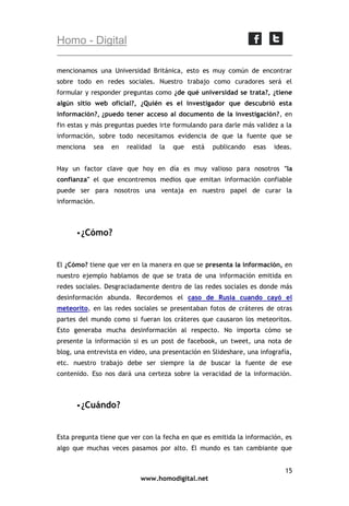 Homo - Digital
mencionamos una Universidad Británica, esto es muy común de encontrar
sobre todo en redes sociales. Nuestro trabajo como curadores será el
formular y responder preguntas como ¿de qué universidad se trata?, ¿tiene
algún sitio web oficial?, ¿Quién es el investigador que descubrió esta
información?, ¿puedo tener acceso al documento de la investigación?, en
fin estas y más preguntas puedes irte formulando para darle más validez a la
información, sobre todo necesitamos evidencia de que la fuente que se
menciona

sea

en

realidad

la

que

está

publicando

esas

ideas.

Hay un factor clave que hoy en día es muy valioso para nosotros "la
confianza" el que encontremos medios que emitan información confiable
puede ser para nosotros una ventaja en nuestro papel de curar la
información.

 ¿Cómo?

El ¿Cómo? tiene que ver en la manera en que se presenta la información, en
nuestro ejemplo hablamos de que se trata de una información emitida en
redes sociales. Desgraciadamente dentro de las redes sociales es donde más
desinformación abunda. Recordemos el caso de Rusia cuando cayó el
meteorito, en las redes sociales se presentaban fotos de cráteres de otras
partes del mundo como si fueran los cráteres que causaron los meteoritos.
Esto generaba mucha desinformación al respecto. No importa cómo se
presente la información si es un post de facebook, un tweet, una nota de
blog, una entrevista en video, una presentación en Slideshare, una infografía,
etc. nuestro trabajo debe ser siempre la de buscar la fuente de ese
contenido. Eso nos dará una certeza sobre la veracidad de la información.

 ¿Cuándo?

Esta pregunta tiene que ver con la fecha en que es emitida la información, es
algo que muchas veces pasamos por alto. El mundo es tan cambiante que
15
www.homodigital.net

 