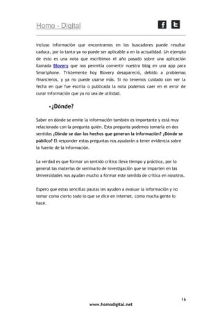 Homo - Digital
incluso información que encontramos en los buscadores puede resultar
caduca, por lo tanto ya no puede ser aplicable a en la actualidad. Un ejemplo
de esto es una nota que escribimos el año pasado sobre una aplicación
llamada Blovery que nos permitía convertir nuestro blog en una app para
Smartphone. Tristemente hoy Blovery desapareció, debido a problemas
financieros, y ya no puede usarse más. Si no tenemos cuidado con ver la
fecha en que fue escrita o publicada la nota podemos caer en el error de
curar información que ya no sea de utilidad.
 ¿Dónde?
Saber en dónde se emite la información también es importante y está muy
relacionado con la pregunta quién. Esta pregunta podemos tomarla en dos
sentidos ¿Dónde se dan los hechos que generan la información? ¿Dónde se
público? El responder estas preguntas nos ayudarán a tener evidencia sobre
la fuente de la información.
La verdad es que formar un sentido crítico lleva tiempo y práctica, por lo
general las materias de seminario de investigación que se imparten en las
Universidades nos ayudan mucho a formar este sentido de critica en nosotros.
Espero que estas sencillas pautas les ayuden a evaluar la información y no
tomar como cierto todo lo que se dice en Internet, como mucha gente lo
hace.

16
www.homodigital.net

 