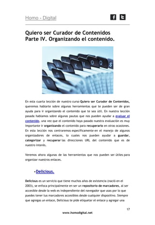 Homo - Digital

Quiero ser Curador de Contenidos
Parte IV. Organizando el contenido.

En esta cuarta lección de nuestro curso Quiero ser Curador de Contenidos,
queremos hablarte sobre algunas herramientas que te pueden ser de gran
ayuda para ir organizando el contenido que te sea útil. En nuestra lección
pasada hablamos sobre algunas pautas que nos pueden ayudar a evaluar el
contenido, una vez que el contenido haya pasado nuestra evaluación es muy
importante ir organizando el contenido para recuperarlo en otras ocasiones.
En esta lección nos centraremos específicamente en el manejo de algunos
organizadores de enlaces, lo cuales nos pueden ayudar a guardar,
categorizar y recuperar las direcciones URL del contenido que es de
nuestro interés.
Veremos ahora algunas de las herramientas que nos pueden ser útiles para
organizar nuestros enlaces.

 Delicious.
Delicious es un servicio que tiene muchos años de existencia (nació en el
2003), se enfoca principalmente en ser un repositorio de marcadores, al ser
accesible desde la web es independiente del navegador que usas por lo que
puedes tener tus marcadores accesibles desde cualquier dispositivo. Siempre
que agregas un enlace, Delicious te pide etiquetar el enlace y agregar una
17
www.homodigital.net

 