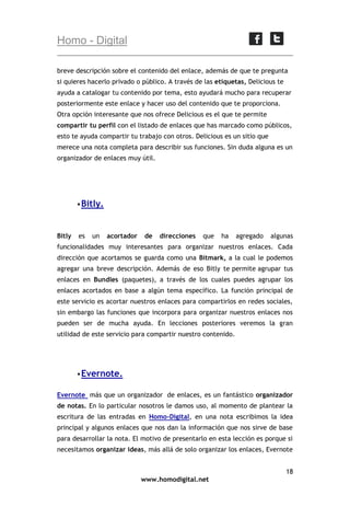 Homo - Digital
breve descripción sobre el contenido del enlace, además de que te pregunta
si quieres hacerlo privado o público. A través de las etiquetas, Delicious te
ayuda a catalogar tu contenido por tema, esto ayudará mucho para recuperar
posteriormente este enlace y hacer uso del contenido que te proporciona.
Otra opción interesante que nos ofrece Delicious es el que te permite
compartir tu perfil con el listado de enlaces que has marcado como públicos,
esto te ayuda compartir tu trabajo con otros. Delicious es un sitio que
merece una nota completa para describir sus funciones. Sin duda alguna es un
organizador de enlaces muy útil.

 Bitly.

Bitly

es

un

acortador

de

direcciones

que

ha

agregado

algunas

funcionalidades muy interesantes para organizar nuestros enlaces. Cada
dirección que acortamos se guarda como una Bitmark, a la cual le podemos
agregar una breve descripción. Además de eso Bitly te permite agrupar tus
enlaces en Bundles (paquetes), a través de los cuales puedes agrupar los
enlaces acortados en base a algún tema específico. La función principal de
este servicio es acortar nuestros enlaces para compartirlos en redes sociales,
sin embargo las funciones que incorpora para organizar nuestros enlaces nos
pueden ser de mucha ayuda. En lecciones posteriores veremos la gran
utilidad de este servicio para compartir nuestro contenido.

 Evernote.
Evernote más que un organizador de enlaces, es un fantástico organizador
de notas. En lo particular nosotros le damos uso, al momento de plantear la
escritura de las entradas en Homo-Digital, en una nota escribimos la idea
principal y algunos enlaces que nos dan la información que nos sirve de base
para desarrollar la nota. El motivo de presentarlo en esta lección es porque si
necesitamos organizar ideas, más allá de solo organizar los enlaces, Evernote
18
www.homodigital.net

 