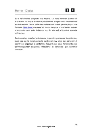 Homo - Digital
es la herramienta apropiada para hacerlo. Las notas también pueden ser
etiquetadas por lo que no tendrás problemas en ir organizando los contenidos
en este servicio. Dentro de las herramientas adicionales que nos proporciona
Evernote, Webclipper nos puede ser de mucha ayuda ya que puedes obtener
el contenido como texto, imágenes, etc. del sitio web y llevarlo a una nota
en Evernote.
Existen muchas otras herramientas que te permitirán organizar tu contenido,
estas tres que te mencionamos te pueden ser muy útiles para conseguir el
objetivo de organizar el contenido. Recuerda que estas herramientas nos
permiten: guardar, categorizar y recuperar el contenido que queremos
conservar.

19
www.homodigital.net

 