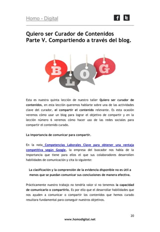 Homo - Digital

Quiero ser Curador de Contenidos
Parte V. Compartiendo a través del blog.

Esta es nuestra quinta lección de nuestro taller Quiero ser curador de
contenidos, en esta lección queremos hablarte sobre una de las actividades
clave del curador, el compartir el contenido relevante. Es esta ocasión
veremos cómo usar un blog para lograr el objetivo de compartir y en la
lección número 6 veremos cómo hacer uso de las redes sociales para
compartir el contenido curado.
La importancia de comunicar para compartir.
En la nota Competencias Laborales Clave para obtener una ventaja
competitiva según Google, la empresa del buscador nos habla de la
importancia que tiene para ellos el que sus colaboradores desarrollen
habilidades de comunicación y cita lo siguiente:
La clasificación y la comprensión de la evidencia disponible no es útil a
menos que se puedan comunicar sus conclusiones de manera efectiva.
Prácticamente nuestro trabajo no tendría valor si no tenemos la capacidad
de comunicarlo o compartirlo. Es por ello que el desarrollar habilidades que
nos ayuden a comunicar o compartir los contenidos que hemos curado
resultara fundamental para conseguir nuestros objetivos.

20
www.homodigital.net

 