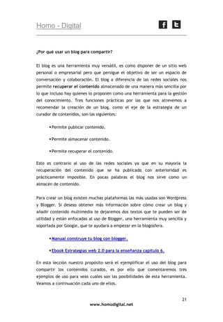 Homo - Digital

¿Por qué usar un blog para compartir?
El blog es una herramienta muy versátil, es como disponer de un sitio web
personal o empresarial pero que persigue el objetivo de ser un espacio de
conversación y colaboración. El blog a diferencia de las redes sociales nos
permite recuperar el contenido almacenado de una manera más sencilla por
lo que incluso hay quienes lo proponen como una herramienta para la gestión
del conocimiento. Tres funciones prácticas por las que nos atrevemos a
recomendar la creación de un blog, como el eje de la estrategia de un
curador de contenidos, son las siguientes:
 Permite publicar contenido.
 Permite almacenar contenido.
 Permite recuperar el contenido.
Esto es contrario al uso de las redes sociales ya que en su mayoría la
recuperación del contenido que se ha publicado con anterioridad es
prácticamente imposible. En pocas palabras el blog nos sirve como un
almacén de contenido.
Para crear un blog existen muchas plataformas las más usadas son Wordpress
y Blogger. Si deseas obtener más información sobre cómo crear un blog y
añadir contenido multimedia te dejaremos dos textos que te pueden ser de
utilidad y están enfocadas al uso de Blogger, una herramienta muy sencilla y
soportada por Google, que te ayudará a empezar en la blogosfera.
 Manual construye tu blog con blogger.
 Ebook Estrategias web 2.0 para la enseñanza capítulo 6.
En esta lección nuestro propósito será el ejemplificar el uso del blog para
compartir los contenidos curados, es por ello que comentaremos tres
ejemplos de uso para veas cuales son las posibilidades de esta herramienta.
Veamos a continuación cada uno de ellos.

21
www.homodigital.net

 