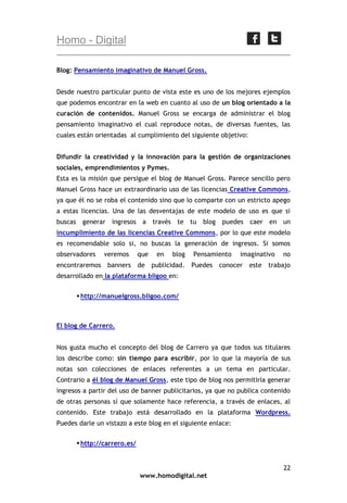 Homo - Digital
Blog: Pensamiento imaginativo de Manuel Gross.
Desde nuestro particular punto de vista este es uno de los mejores ejemplos
que podemos encontrar en la web en cuanto al uso de un blog orientado a la
curación de contenidos. Manuel Gross se encarga de administrar el blog
pensamiento imaginativo el cual reproduce notas, de diversas fuentes, las
cuales están orientadas al cumplimiento del siguiente objetivo:
Difundir la creatividad y la innovación para la gestión de organizaciones
sociales, emprendimientos y Pymes.
Esta es la misión que persigue el blog de Manuel Gross. Parece sencillo pero
Manuel Gross hace un extraordinario uso de las licencias Creative Commons,
ya que él no se roba el contenido sino que lo comparte con un estricto apego
a estas licencias. Una de las desventajas de este modelo de uso es que si
buscas generar ingresos a través te tu blog

puedes caer en un

incumplimiento de las licencias Creative Commons, por lo que este modelo
es recomendable solo si, no buscas la generación de ingresos. Si somos
observadores
encontraremos

veremos
banners

que

en

blog

Pensamiento

de publicidad. Puedes

imaginativo

conocer

no

este trabajo

desarrollado en la plataforma bligoo en:
 http://manuelgross.bligoo.com/

El blog de Carrero.
Nos gusta mucho el concepto del blog de Carrero ya que todos sus titulares
los describe como: sin tiempo para escribir, por lo que la mayoría de sus
notas son colecciones de enlaces referentes a un tema en particular.
Contrario a él blog de Manuel Gross, este tipo de blog nos permitiría generar
ingresos a partir del uso de banner publicitarios, ya que no publica contenido
de otras personas sí que solamente hace referencia, a través de enlaces, al
contenido. Este trabajo está desarrollado en la plataforma Wordpress.
Puedes darle un vistazo a este blog en el siguiente enlace:
 http://carrero.es/

22
www.homodigital.net

 