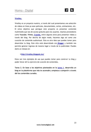 Homo - Digital
Vivalley.
Vivalley es un proyecto nuestro, a través del cual presentamos una selección
de videos en línea ya sean películas, documentales, cortos, animaciones, etc.
El único objetivo que persigue este proyecto es presentar contenido
multimedia que sea de acceso gratuito para los usuarios. Usamos proveedores
como Youtube, Vimeo, Crackle, entre algunos otros para presentar videos a
través del blog. Por decirlo de algún modo, hacemos algo así como una
curación de contenido audiovisual. Esta es otra idea que puedes tomar para
desarrollar tu blog. Este sitio está desarrollado con Blogger y también nos
permite generar ingresos de manera legal a través de la publicidad. Puedes
darle un vistazo en:
 http://vivalley.blogspot.mx/
Estos son tres ejemplos de uso que puedes tomar para construir tu blog y
poder llevar ahí tu ejercicio de curación de contenidos.
Tarea 2. En base a los objetivos planteados en la tarea 1, desarrolla un
blog en la plataforma que más te acomode y empieza a compartir a través
del los contenidos curados.

23
www.homodigital.net

 