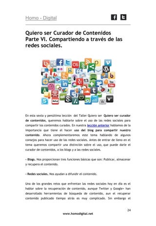 Homo - Digital

Quiero ser Curador de Contenidos
Parte VI. Compartiendo a través de las
redes sociales.

En esta sexta y penúltima lección del Taller Quiero ser Quiero ser curador
de contenidos, queremos hablarte sobre el uso de las redes sociales para
compartir los contenidos curados. En nuestra lección anterior hablamos de la
importancia que tiene el hacer uso del blog para compartir nuestro
contenido. Ahora complementaremos este tema hablando de algunos
consejos para hacer uso de las redes sociales. Antes de entrar de lleno en el
tema queremos compartir una distinción sobre el uso, que puede darle el
curador de contenidos, a los blogs y a las redes sociales.
- Blogs. Nos proporcionan tres funciones básicas que son: Publicar, almacenar
y recupera el contenido.
- Redes sociales. Nos ayudan a difundir el contenido.
Una de los grandes retos que enfrentan las redes sociales hoy en día es el
hablar sobre la recuperación de contenido, aunque Twitter y Google+ han
desarrollado herramientas de búsqueda de contenido, aun el recuperar
contenido publicado tiempo atrás es muy complicado. Sin embargo el

24
www.homodigital.net

 