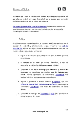 Homo - Digital
potencial que tienen al momento de difundir contenido es inigualable. Es
por ello que en toda estrategia desarrollada por el curador para compartir
contenido debe hacer uso de ambas herramientas.
De toda la gama de redes sociales que existen solo haremos mención de
aquellas que de acuerdo a nuestra experiencia te pueden ser de mucha
utilidad para difundir tus contenidos.

 Twitter.
Consideramos que esta es la red social que más beneficios pueden traer al
curador de contenidos, principalmente porque twitter es una red de
información. Algunas de las pautas que te podemos recomendar para usar de
manera más provechosa este servicio son:
1. Seguir a los usuarios que publiquen en base al tema que has
elegido curar.
2. Se conciso en las ideas que quieres comunicar, el reto es
aprovechar al máximo los 140 caracteres permitidos.
3. Aprovecha el uso de los hashtags para etiquetar y difundir tu
contenido, se recomienda que máximo uses dos hashtags por
tweet. Puedes aprovechar la

herramienta

Tweetreach para

analizar cuál es el hasthtag que tiene más alcance.
4. Impulsa tu presencia en twitter cuidando 4 aspectos, que son:
Influencia, popularidad, compromiso y confianza. Puedes usar la
herramienta Tweetlevel para medir tu crecimiento en estos
puntos.
5. Aprovecha las ventajas de Tweetdeck y bit.ly para potenciar el
uso de tu cuenta de twitter.

25
www.homodigital.net

 