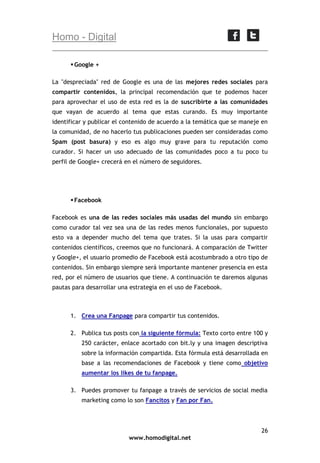 Homo - Digital
 Google +
La "despreciada" red de Google es una de las mejores redes sociales para
compartir contenidos, la principal recomendación que te podemos hacer
para aprovechar el uso de esta red es la de suscribirte a las comunidades
que vayan de acuerdo al tema que estas curando. Es muy importante
identificar y publicar el contenido de acuerdo a la temática que se maneje en
la comunidad, de no hacerlo tus publicaciones pueden ser consideradas como
Spam (post basura) y eso es algo muy grave para tu reputación como
curador. Si hacer un uso adecuado de las comunidades poco a tu poco tu
perfil de Google+ crecerá en el número de seguidores.

 Facebook
Facebook es una de las redes sociales más usadas del mundo sin embargo
como curador tal vez sea una de las redes menos funcionales, por supuesto
esto va a depender mucho del tema que trates. Si la usas para compartir
contenidos científicos, creemos que no funcionará. A comparación de Twitter
y Google+, el usuario promedio de Facebook está acostumbrado a otro tipo de
contenidos. Sin embargo siempre será importante mantener presencia en esta
red, por el número de usuarios que tiene. A continuación te daremos algunas
pautas para desarrollar una estrategia en el uso de Facebook.

1. Crea una Fanpage para compartir tus contenidos.
2. Publica tus posts con la siguiente fórmula: Texto corto entre 100 y
250 carácter, enlace acortado con bit.ly y una imagen descriptiva
sobre la información compartida. Esta fórmula está desarrollada en
base a las recomendaciones de Facebook y tiene como objetivo
aumentar los likes de tu fanpage.
3. Puedes promover tu fanpage a través de servicios de social media
marketing como lo son Fancitos y Fan por Fan.

26
www.homodigital.net

 