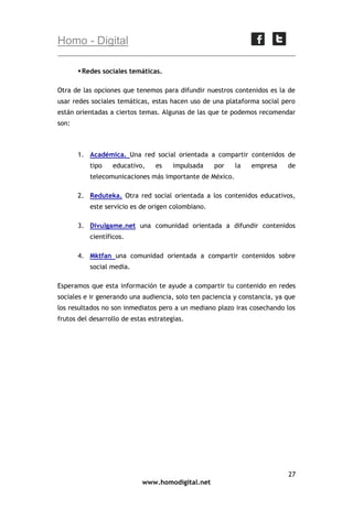 Homo - Digital
 Redes sociales temáticas.
Otra de las opciones que tenemos para difundir nuestros contenidos es la de
usar redes sociales temáticas, estas hacen uso de una plataforma social pero
están orientadas a ciertos temas. Algunas de las que te podemos recomendar
son:

1. Académica. Una red social orientada a compartir contenidos de
tipo

educativo,

es

impulsada

por

la

empresa

de

telecomunicaciones más importante de México.
2. Reduteka. Otra red social orientada a los contenidos educativos,
este servicio es de origen colombiano.
3. Divulgame.net una comunidad orientada a difundir contenidos
científicos.
4. Mktfan una comunidad orientada a compartir contenidos sobre
social media.
Esperamos que esta información te ayude a compartir tu contenido en redes
sociales e ir generando una audiencia, solo ten paciencia y constancia, ya que
los resultados no son inmediatos pero a un mediano plazo iras cosechando los
frutos del desarrollo de estas estrategias.

27
www.homodigital.net

 