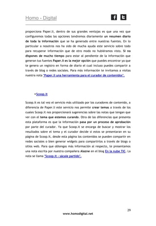 Homo - Digital
proporciona Paper.li, dentro de sus grandes ventajas es que una vez que
configuremos todas las opciones tendremos diariamente un resumen diario
de toda la información que se ha generado entre nuestras fuentes. En lo
particular a nosotros nos ha sido de mucha ayuda este servicio sobre todo
para recuperar información que de otro modo no hubiéramos visto. Si no
dispones de mucho tiempo para estar al pendiente de la información que
generan tus fuentes Paper.li es la mejor opción que puedes encontrar ya que
te genera un registro en forma de diario el cual incluso puedes compartir a
través de blog o redes sociales. Para más información te invitamos a visitas
nuestra nota "Paper.li una herramienta para el curador de contenidos".

 Scoop.it
Scoop.it es tal vez el servicio más utilizado por los curadores de contenido, a
diferencia de Paper.li este servicio nos permite crear temas a través de los
cuales Scoop.it nos proporcionará sugerencias sobre las notas que tengan que
ver con el tema que estemos curando. Otra de las diferencias que presenta
esta plataforma es que la información pasa por un proceso de aprobación
por parte del curador. Ya que Scoop.it se encarga de buscar y mostrar los
resultados sobre el tema y el curador decide si estos se presentaran en su
página de Scoop.it, desde esta página los contenidos se pueden compartir en
redes sociales o bien generar widgets para compartirlos a través de blogs o
sitios web. Para que obtengas más información al respecto, te presentamos
una nota escrita por nuestra compañera Alazne en el blog En la nube TIC. La
nota se llama "Scoop.it - sácale partido".

29
www.homodigital.net

 