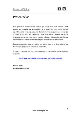 Homo - Digital

Presentación.

Esta guía es un compendio de 8 notas que redactamos para nuestro Taller
Quiero ser Curador de contenidos. A lo largo de estas notas fuimos
describiendo las funciones y algunas de las herramientas que le pueden ser de
utilidad al Curador de Contenidos. Este compendio contiene los posts
originales por lo que encontraras muchos enlaces a información que hemos
considerado te será de mucha utilidad para ahondar en los temas vistos.
Esperamos que esta guía te ayude a irte adentrando en el desarrollo de las
funciones que realiza un curador de contenidos.
Si quieres consultar los Posts originales podrás encontrarlos en la siguiente
dirección.
http://www.homodigital.net/quierosercuradordecontenidos

Franco Utrera
www.homodigital.net

2
www.homodigital.net

 