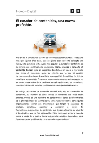 Homo - Digital

El curador de contenidos, una nueva
profesión.

Hoy en día el concepto de curador de contenidos (content curator) se escucha
más que algunos años atrás. Esto no quiere decir que este concepto sea
nuevo, solo que ahora se ha vuelto más popular. El curador de contenidos es
la persona que continuamente encuentra, reúne, organiza y comparte el
contenido de algún tema en específico. Esto lo hace en base a la relevancia
que tenga el contenido, según su criterio, por lo que el curador
de contenidos debe tener desarrollada una capacidad de análisis y de síntesis
para lograr su cometido. Como mencionamos anteriormente este concepto no
es nuevo ya que antes de la proliferación del uso Internet, los periodistas,
documentalistas e inclusive los profesores han desempeñando esta labor.
El trabajo del curador de contenidos no está enfocado en la creación de
contenidos, su objetivo es darle sentido al contenido que otros están
creando. Dentro de una economía del conocimiento, donde el conocimiento
es el principal motor de la innovación, se ha vuelto necesario, para algunas
organizaciones,
analizar,

contar con profesionales que tengan la capacidad de

sintetizar,

organizar

y

compartir

a

través

de

herramientas informáticas, los contenidos que tengan relevancia de acuerdo
a los objetivos que se han establecido. Estos contenidos serán la materia
prima a través de la cual se buscará desarrollar prácticas innovadoras para
hacer una mejor gestión de los recursos en las organizaciones.

3
www.homodigital.net

 