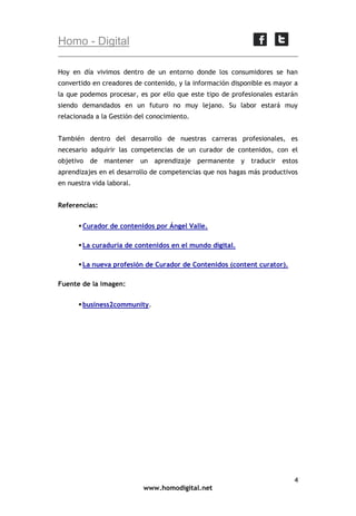 Homo - Digital
Hoy en día vivimos dentro de un entorno donde los consumidores se han
convertido en creadores de contenido, y la información disponible es mayor a
la que podemos procesar, es por ello que este tipo de profesionales estarán
siendo demandados en un futuro no muy lejano. Su labor estará muy
relacionada a la Gestión del conocimiento.
También dentro del desarrollo de nuestras carreras profesionales, es
necesario adquirir las competencias de un curador de contenidos, con el
objetivo de mantener un aprendizaje permanente y traducir estos
aprendizajes en el desarrollo de competencias que nos hagas más productivos
en nuestra vida laboral.
Referencias:
 Curador de contenidos por Ángel Valle.
 La curaduría de contenidos en el mundo digital.
 La nueva profesión de Curador de Contenidos (content curator).
Fuente de la imagen:
 business2community.

4
www.homodigital.net

 