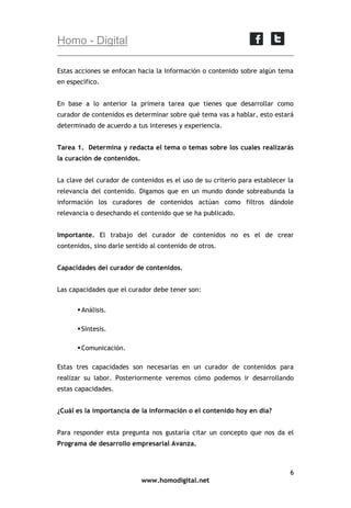 Homo - Digital
Estas acciones se enfocan hacia la Información o contenido sobre algún tema
en específico.
En base a lo anterior la primera tarea que tienes que desarrollar como
curador de contenidos es determinar sobre qué tema vas a hablar, esto estará
determinado de acuerdo a tus intereses y experiencia.
Tarea 1. Determina y redacta el tema o temas sobre los cuales realizarás
la curación de contenidos.
La clave del curador de contenidos es el uso de su criterio para establecer la
relevancia del contenido. Digamos que en un mundo donde sobreabunda la
información los curadores de contenidos actúan como filtros dándole
relevancia o desechando el contenido que se ha publicado.
Importante. El trabajo del curador de contenidos no es el de crear
contenidos, sino darle sentido al contenido de otros.
Capacidades del curador de contenidos.
Las capacidades que el curador debe tener son:
 Análisis.
 Síntesis.
 Comunicación.
Estas tres capacidades son necesarias en un curador de contenidos para
realizar su labor. Posteriormente veremos cómo podemos ir desarrollando
estas capacidades.
¿Cuál es la importancia de la información o el contenido hoy en día?
Para responder esta pregunta nos gustaría citar un concepto que nos da el
Programa de desarrollo empresarial Avanza.

6
www.homodigital.net

 