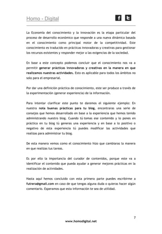 Homo - Digital
La Economía del conocimiento y la innovación es la etapa particular del
proceso de desarrollo económico que responde a una nueva dinámica basada
en el conocimiento como principal motor de la competitividad. Este
conocimiento es traducido en prácticas innovadoras y creativas para gestionar
los recursos existentes y responder mejor a las exigencias de la sociedad.
En base a este concepto podemos concluir que el conocimiento nos va a
permitir generar prácticas innovadoras y creativas en la manera en que
realizamos nuestras actividades. Esto es aplicable para todos los ámbitos no
solo para el empresarial.
Por dar una definición práctica de conocimiento, este ser produce a través de
la experimentación (generar experiencia) de la información.
Para intentar clarificar este punto te daremos el siguiente ejemplo: En
nuestra nota buenas prácticas para tu blog, encontraras una serie de
consejos que hemos desarrollado en base a la experiencia que hemos tenido
administrando nuestro blog. Cuando tú tomas ese contenido y lo pones en
práctica en tu blog tú generas una experiencia y en base a lo positivo o
negativo de esta experiencia tú puedes modificar las actividades que
realizas para administrar tu blog.
De esta manera vemos como el conocimiento hizo que cambiaras la manera
en que realizas tus tareas.
Es por ello la importancia del curador de contenidos, porque este va a
identificar el contenido que pueda ayudar a generar mejores prácticas en la
realización de actividades.
Hasta aquí hemos concluido con esta primera parte puedes escribirme a
futrera@gmail.com en caso de que tengas alguna duda o quieras hacer algún
comentario. Esperamos que esta información te sea de utilidad.

7
www.homodigital.net

 