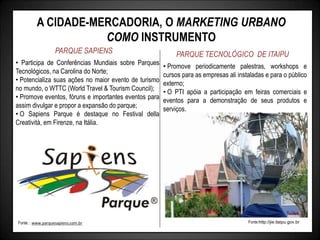 A CIDADE-MERCADORIA, O MARKETING URBANO
COMO INSTRUMENTO
PARQUE SAPIENS PARQUE TECNOLÓGICO DE ITAIPU
• Participa de Conferências Mundiais sobre Parques
Tecnológicos, na Carolina do Norte;
• Potencializa suas ações no maior evento de turismo
no mundo, o WTTC (World Travel & Tourism Council);
• Promove eventos, fóruns e importantes eventos para
assim divulgar e propor a expansão do parque;
• O Sapiens Parque é destaque no Festival della
Creatività, em Firenze, na Itália.
• Promove periodicamente palestras, workshops e
cursos para as empresas ali instaladas e para o público
externo;
• O PTI apóia a participação em feiras comerciais e
eventos para a demonstração de seus produtos e
serviços.
Fonte:http://jie.itaipu.gov.br
Fonte: : www.parquesapiens.com.br
 