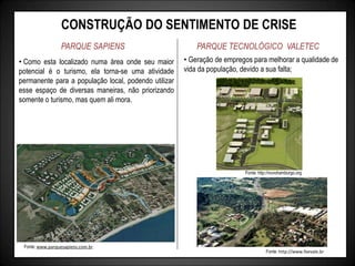 CONSTRUÇÃO DO SENTIMENTO DE CRISE
PARQUE SAPIENS PARQUE TECNOLÓGICO VALETEC
• Geração de empregos para melhorar a qualidade de
vida da população, devido a sua falta;
Fonte: http://novohamburgo.org
Fonte: http://www.feevale.br
• Como esta localizado numa área onde seu maior
potencial é o turismo, ela torna-se uma atividade
permanente para a população local, podendo utilizar
esse espaço de diversas maneiras, não priorizando
somente o turismo, mas quem ali mora.
Fonte: www.parquesapiens.com.br
 