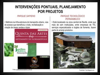 INTERVENÇÕES PONTUAIS, PLANEJAMENTO
POR PROJETOS
PARQUE SAPIENS PARQUE TECNOLÓGICO
PERNAMBUCO
• Está localizado na zona central de Recife, onde que
mais de cem instituições, entre empresas de TIC,
serviços especializados e órgãos de fomento, fazem
parte do arranjo produtivo.
Fontehttp://1.bp.blogspot.com
• Melhora na infra-estrutura do transporte urbano, vias
de acesso que beneficiou o todo, revitalização e
criação de áreas verdes e lazer.
Fonte: www.parquesapiens.com.br
 