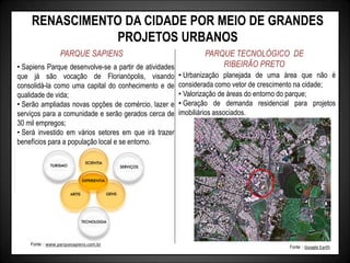 RENASCIMENTO DA CIDADE POR MEIO DE GRANDES
PROJETOS URBANOS
PARQUE SAPIENS PARQUE TECNOLÓGICO DE
RIBEIRÃO PRETO
• Urbanização planejada de uma área que não é
considerada como vetor de crescimento na cidade;
• Valorização de áreas do entorno do parque;
• Geração de demanda residencial para projetos
imobiliários associados.
• Sapiens Parque desenvolve-se a partir de atividades
que já são vocação de Florianópolis, visando
consolidá-la como uma capital do conhecimento e de
qualidade de vida;
• Serão ampliadas novas opções de comércio, lazer e
serviços para a comunidade e serão gerados cerca de
30 mil empregos;
• Será investido em vários setores em que irá trazer
benefícios para a população local e se entorno.
Fonte: : www.parquesapiens.com.br
Fonte: : Google Earth
 