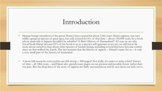 Introduction
• Human beings (members of the genus Homo) have existed for about 2.4m years. Homo sapiens, our own
wildly egregious species of great apes, has only existed for 6% of that time – about 150,000 years. So a book
whose main title is Sapiens shouldn’t be subtitled “A Brief History of Humankind”. It’s easy to see why
Yuval Noah Harari devotes 95% of his book to us as a species: self-ignorant as we are, we still know far
more about ourselves than about other species of human beings, including several that have become extinct
since we first walked the Earth. The fact remains that the history of sapiens – Harari’s name for us – is only
a very small part of the history of humanind.
• Can its full sweep be conveyed in one fell swoop – 400 pages? Not really; it’s easier to write a brief history
of time – all 14bn years – and Harari also spends many pages on our present and possible future rather than
our past. But the deep lines of the story of sapiens are fairly uncontentious, and he sets them out with verve.
 