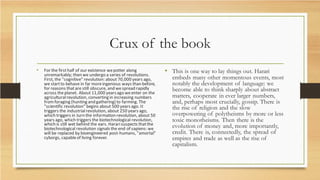 Crux of the book
• For the firsthalf of our existence wepotter along
unremarkably; then we undergo a series of revolutions.
First, the "cognitive" revolution: about 70,000 years ago,
we startto behave in far moreingenious ways than before,
for reasons thatare still obscure, and wespread rapidly
across theplanet. About 11,000 yearsago weenter on the
agriculturalrevolution, converting in increasing numbers
fromforaging (hunting and gathering) to farming. The
"scientific revolution" begins about 500 years ago. It
triggers the industrialrevolution, about 250 years ago,
which triggers in turn the information revolution, about 50
years ago, which triggers the biotechnological revolution,
which is still wet behind the ears. Hararisuspects thatthe
biotechnological revolution signals the end of sapiens: we
will be replaced by bioengineered post-humans, "amortal"
cyborgs, capableof living forever.
• This is one way to lay things out. Harari
embeds many other momentous events, most
notably the development of language: we
become able to think sharply about abstract
matters, cooperate in ever larger numbers,
and, perhaps most crucially, gossip. There is
the rise of religion and the slow
overpowering of polytheisms by more or less
toxic monotheisms. Then there is the
evolution of money and, more importantly,
credit. There is, connectedly, the spread of
empires and trade as well as the rise of
capitalism.
 