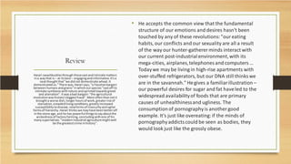 Review
• He accepts the common view that the fundamental
structure of our emotions and desires hasn't been
touched by any of these revolutions:"our eating
habits, our conflicts and our sexuality are all a result
of the way our hunter-gatherer minds interact with
our current post-industrialenvironment,with its
mega-cities, airplanes,telephones and computers …
Todaywe may be living in high-rise apartments with
over-stuffed refrigerators, but our DNA still thinks we
are in the savannah." Hegives a familiarillustration –
our powerful desires for sugar and fat haveled to the
widespread availabilityof foods that are primary
causes of unhealthinessand ugliness. The
consumptionof pornographyis another good
example. It's just like overeating:if the minds of
pornographyaddictscould be seen as bodies, they
would look just like the grossly obese.
Harari swashbucklesthroughthesevastandintricate matters
ina waythat is – at itsbest– engagingandinformative.It'sa
neatthoughtthat"we didnot domesticate wheat.It
domesticatedus."There was,Harari says,"a Faustianbargain
betweenhumansandgrains"inwhichourspecies"castoff its
intimate symbiosiswithnature andsprintedtowardsgreed
and alienation".Itwasabad bargain:"the agricultural
revolutionwashistory'sbiggestfraud".More oftenthannotit
broughta worse diet, longerhoursof work, greaterriskof
starvation,crowdedlivingconditions,greatlyincreased
susceptibilitytodisease,newformsof insecurityanduglier
formsof hierarchy.Harari thinkswe mayhave beenbetteroff
inthe stone age,and he has powerful thingstosayaboutthe
wickednessof factory farming, concludingwithone of his
manysuperlatives:"modernindustrial agriculturemightwell
be the greatestcrime inhistory".
 