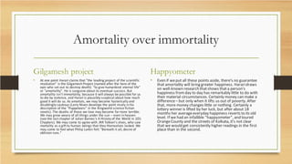 Amortality over immortality
Gilgamesh project
• At one point Harari claims that "the leading project of the scientific
revolution" is the Gilgamesh Project (named after the hero of the
epic who set out to destroy death): "to give humankind eternal life"
or "amortality". He is sanguine about its eventual success. But
amortality isn't immortality, because it will always be possible for us
to die by violence, and Harari is plausibly sceptical about how much
good it will do us. As amortals, we may become hysterically and
disablingly cautious (Larry Niven develops the point nicely in his
description of the "Puppeteers" in the Ringworld science fiction
novels). The deaths of those we love may become farmore terrible.
We may grow weary of all things under the sun – even in heaven
(see the last chapter of Julian Barnes's A History of the World in 10½
Chapters). We may come to agree with JRR Tolkien's elves, who saw
mortality as a gift to human beings that they themselves lacked. We
may come to feel what Philip Larkin felt: "Beneath it all, desire of
oblivion runs."
Happyometer
• Even if weput all these points aside, there's no guarantee
that amortality will bring greater happiness. Hararidraws
on well-known research thatshows thata person's
happiness fromday to day has remarkably little to do with
their material circumstances. Certainly money can make a
difference– but only when it lifts us out of poverty. After
that, more money changes little or nothing. Certainly a
lottery winner is lifted by her luck, but after about 18
months her averageeveryday happiness reverts to its old
level. If we had an infallible "happyometer", and toured
OrangeCounty and the streets of Kolkata, it's not clear
that we would get consistently higher readings in the first
place than in the second.
 