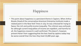 Happiness
• This point about happiness is a persistent theme in Sapiens. When Arthur
Brooks (head of the conservative American Enterprise Institute) made a
related point in the New York Times in July, he was criticised for trying to
favour the rich and justify income inequality. The criticism was confused,
for although current inequalities of income are repellent, and harmful to
all, the happiness research is well confirmed. This doesn't, however,
prevent Harari from suggesting that the lives lived by sapiens today may
be worse overall than the lives they lived 15,000 years ago.
 