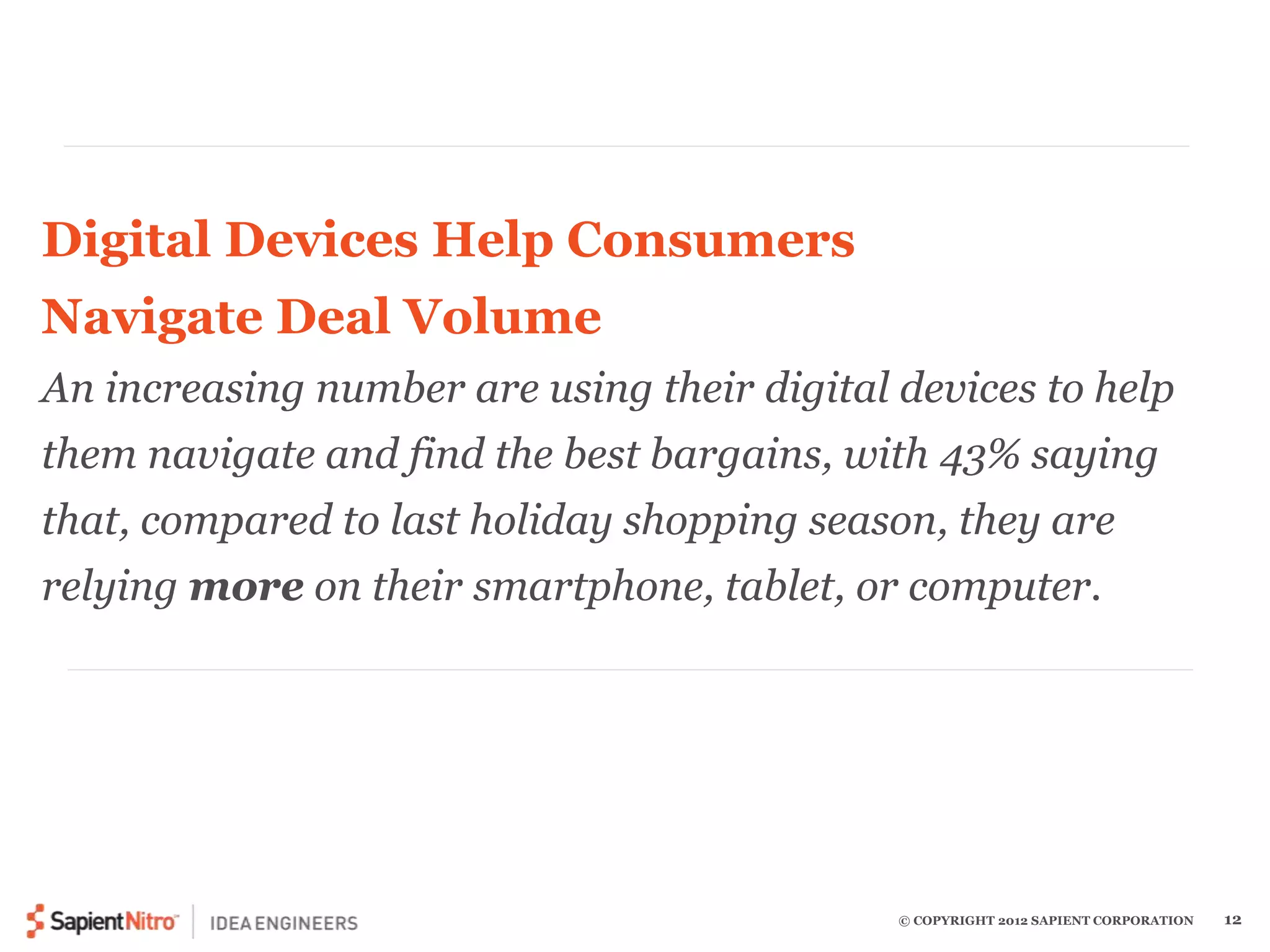 Digital Devices Help Consumers 
Navigate Deal Volume 
An increasing number are using their digital devices to help 
them navigate and find the best bargains, with 43% saying 
that, compared to last holiday shopping season, they are 
relying more on their smartphone, tablet, or computer. 
© COPYRIGHT 2012 SAPIENT CORPORATION 12 
 