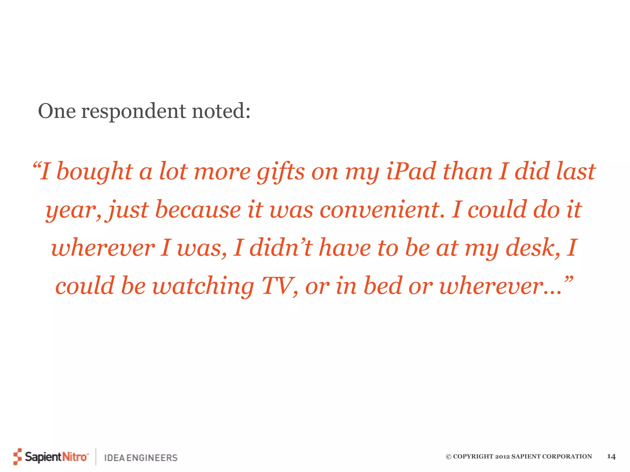 “I bought a lot more gifts on my iPad than I did last 
year, just because it was convenient. I could do it 
wherever I was, I didn’t have to be at my desk, I 
could be watching TV, or in bed or wherever…” 
© COPYRIGHT 2012 SAPIENT CORPORATION 14 
One respondent noted: 
 