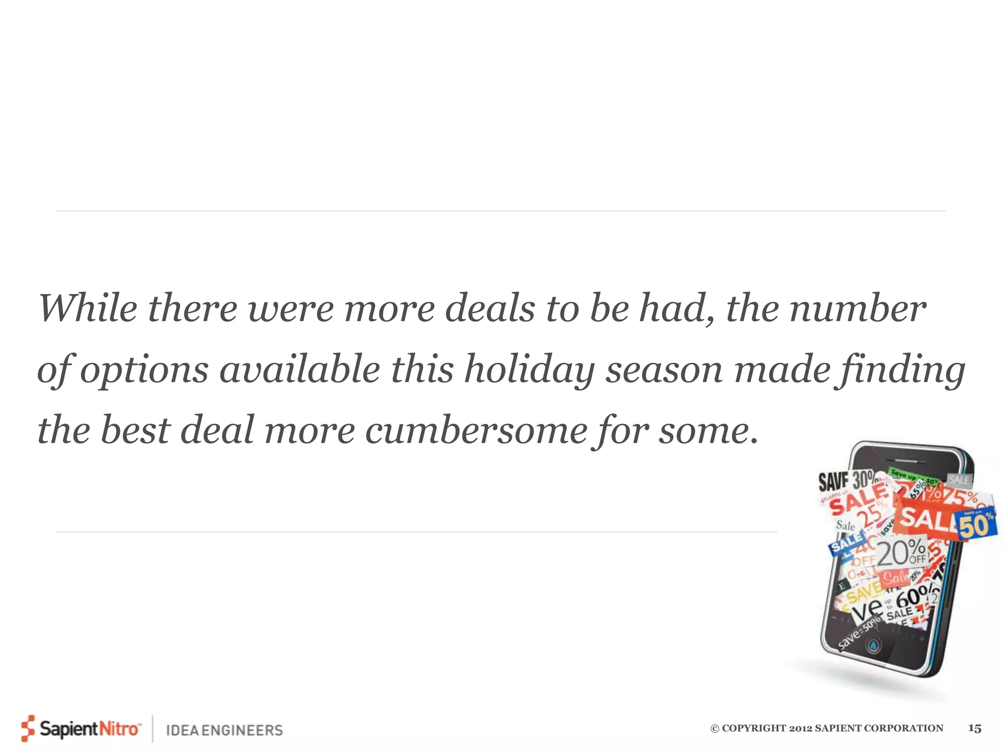 While there were more deals to be had, the number 
of options available this holiday season made finding 
the best deal more cumbersome for some. 
© COPYRIGHT 2012 SAPIENT CORPORATION 15 
 