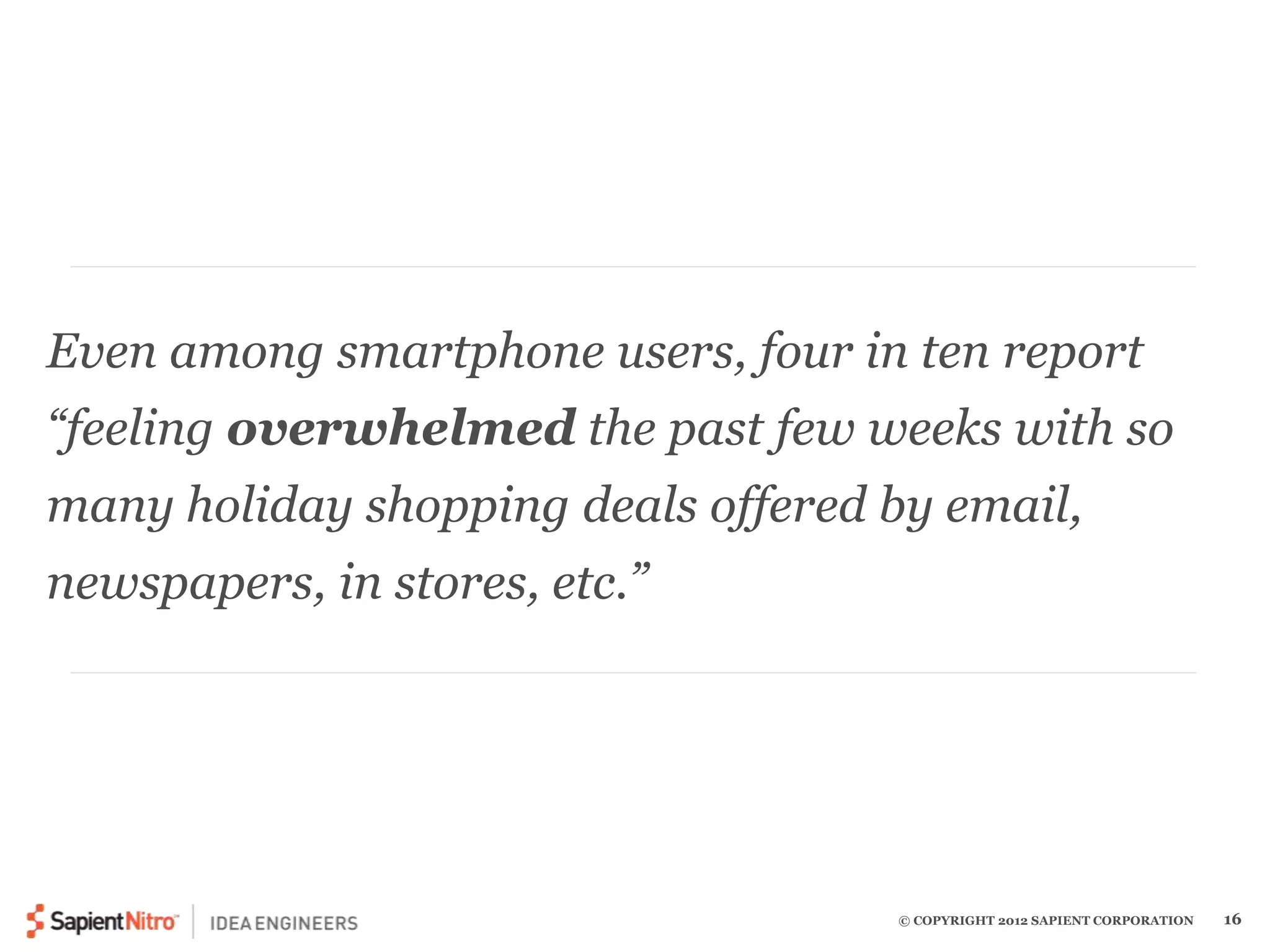 Even among smartphone users, four in ten report 
“feeling overwhelmed the past few weeks with so 
many holiday shopping deals offered by email, 
newspapers, in stores, etc.” 
© COPYRIGHT 2012 SAPIENT CORPORATION 16 
 