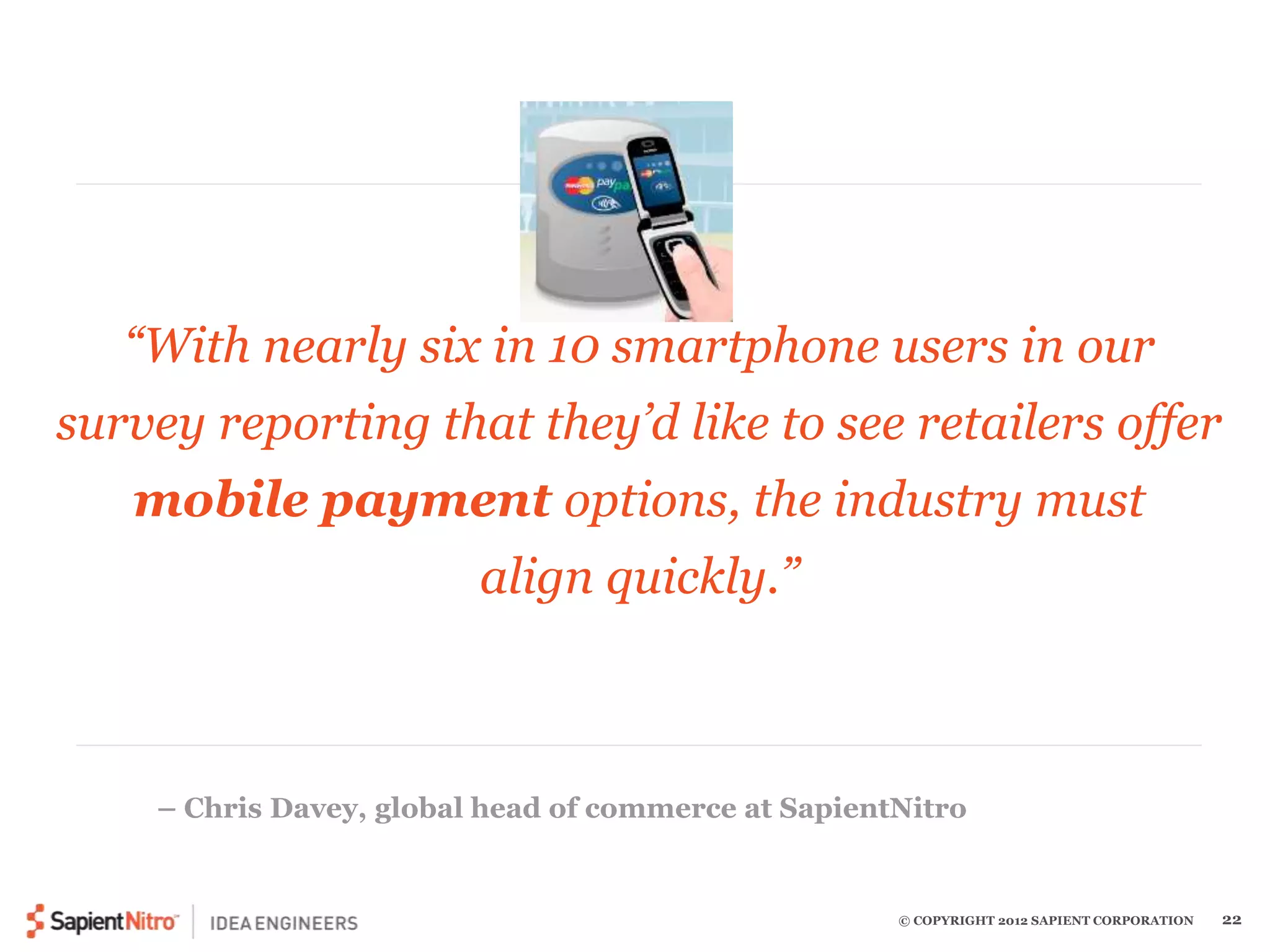 “With nearly six in 10 smartphone users in our 
survey reporting that they’d like to see retailers offer 
mobile payment options, the industry must 
© COPYRIGHT 2012 SAPIENT CORPORATION 22 
align quickly.” 
– Chris Davey, global head of commerce at SapientNitro 
 