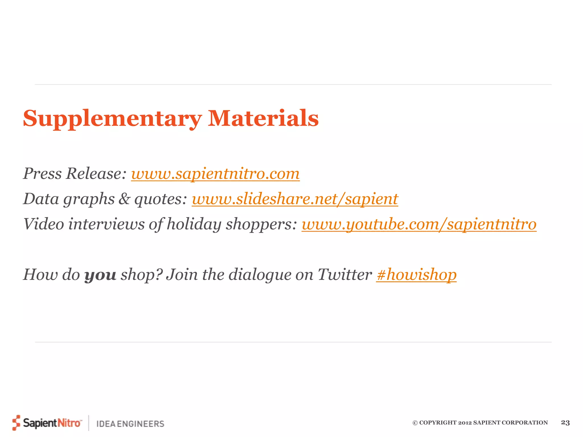 © COPYRIGHT 2012 SAPIENT CORPORATION 23 
Supplementary Materials 
Press Release: www.sapientnitro.com 
Data graphs & quotes: www.slideshare.net/sapient 
Video interviews of holiday shoppers: www.youtube.com/sapientnitro 
How do you shop? Join the dialogue on Twitter #howishop 
 
