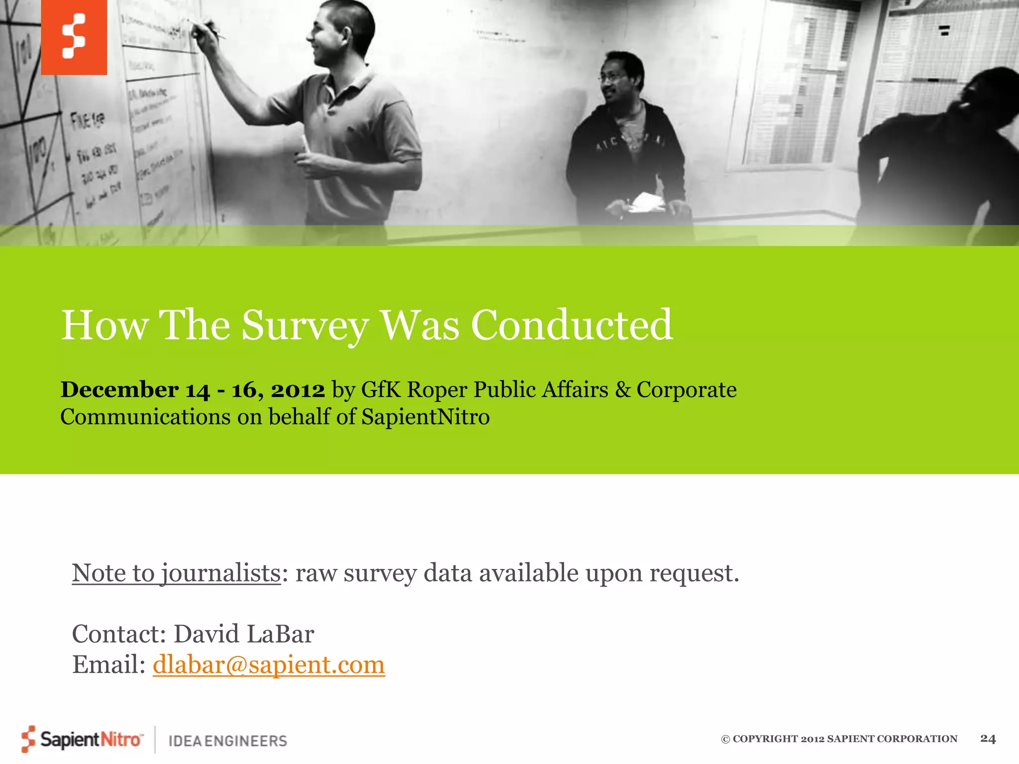 December 14 - 16, 2012 by GfK Roper Public Affairs & Corporate 
Communications on behalf of SapientNitro 
© COPYRIGHT 2012 SAPIENT CORPORATION 24 
How The Survey Was Conducted 
Note to journalists: raw survey data available upon request. 
Contact: David LaBar 
Email: dlabar@sapient.com 
 