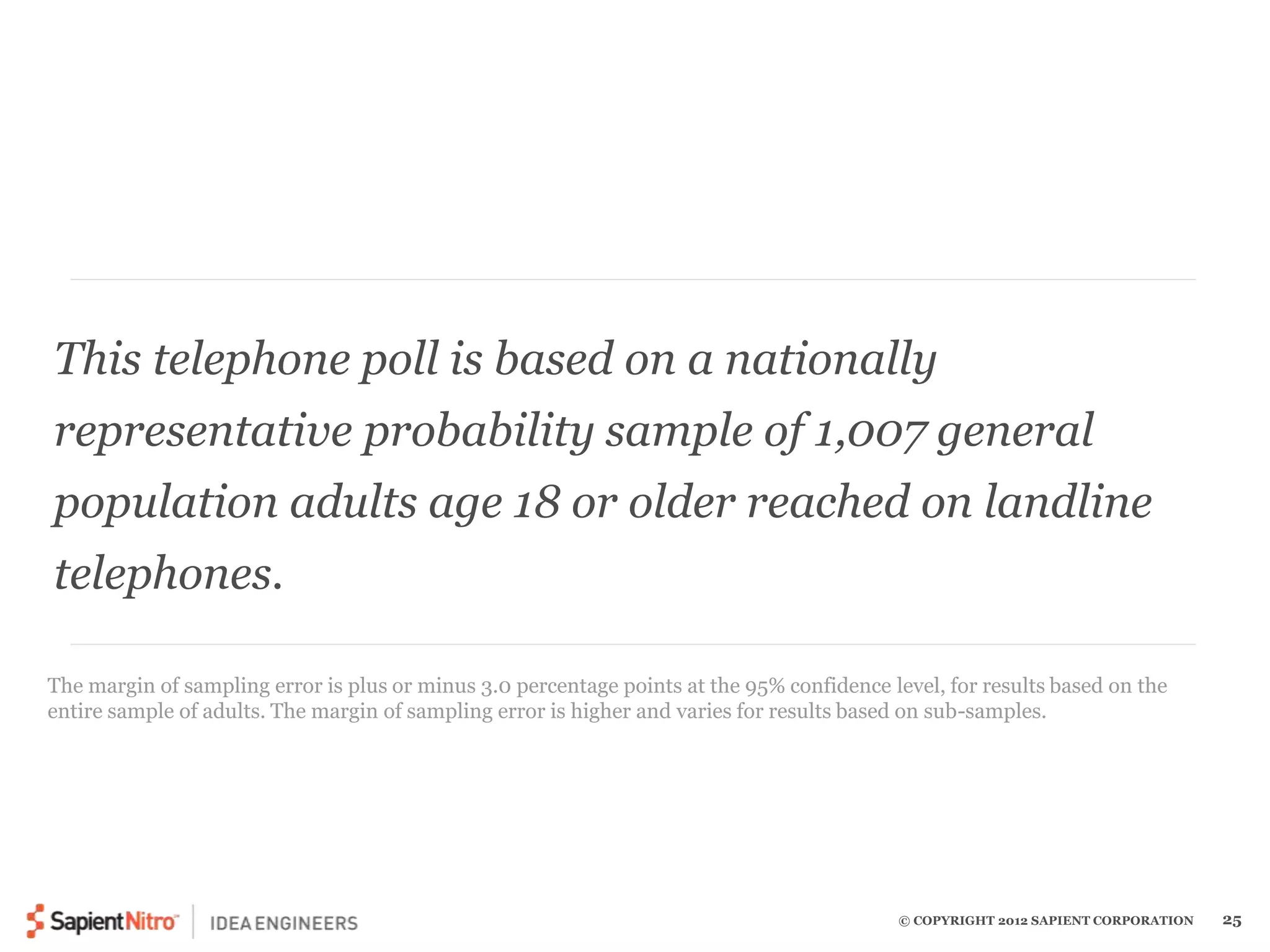 This telephone poll is based on a nationally 
representative probability sample of 1,007 general 
population adults age 18 or older reached on landline 
telephones. 
The margin of sampling error is plus or minus 3.0 percentage points at the 95% confidence level, for results based on the 
entire sample of adults. The margin of sampling error is higher and varies for results based on sub-samples. 
© COPYRIGHT 2012 SAPIENT CORPORATION 25 
