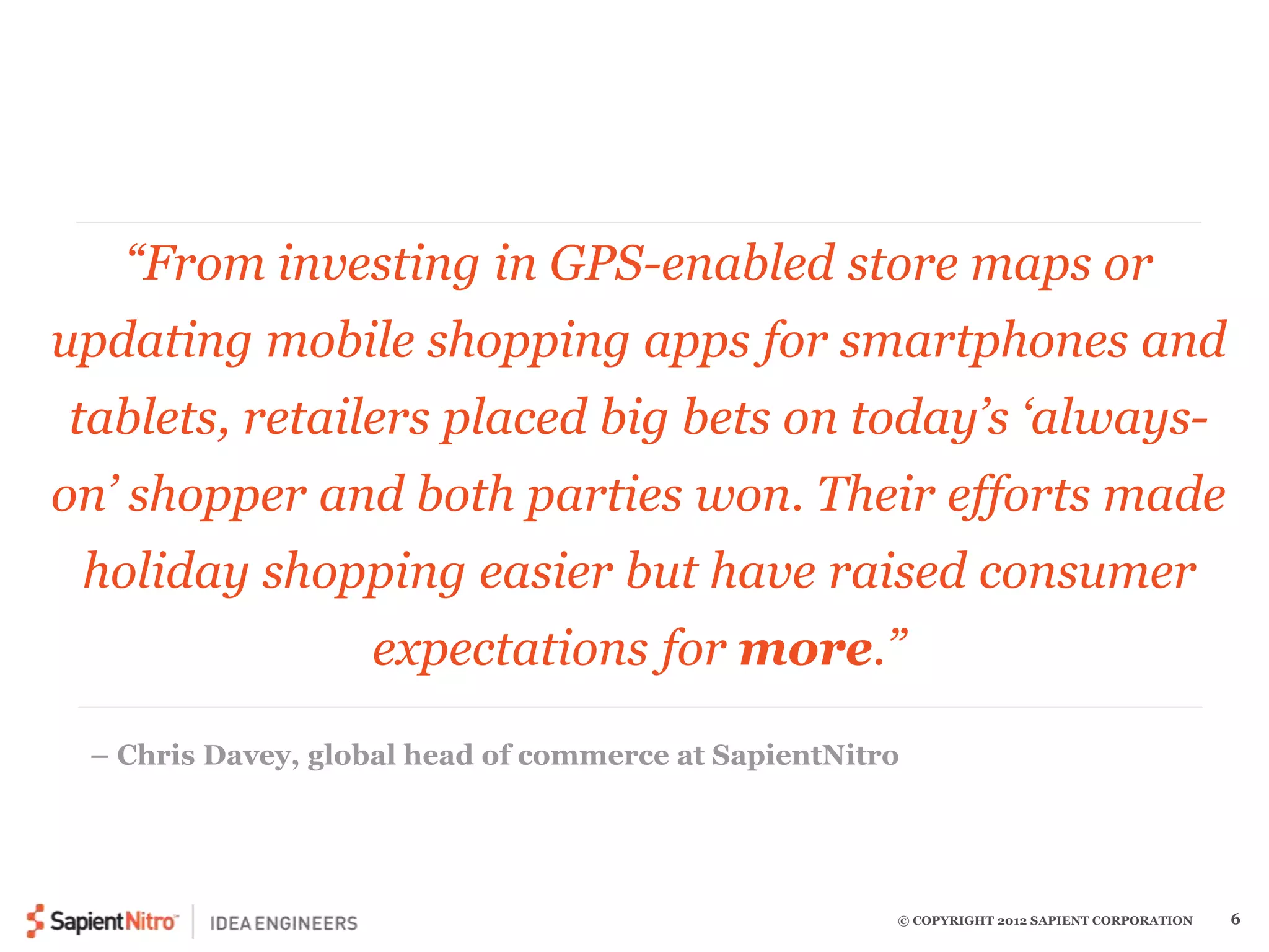 “From investing in GPS-enabled store maps or 
updating mobile shopping apps for smartphones and 
tablets, retailers placed big bets on today’s ‘always-on’ 
shopper and both parties won. Their efforts made 
holiday shopping easier but have raised consumer 
expectations for more.” 
– Chris Davey, global head of commerce at SapientNitro 
© COPYRIGHT 2012 SAPIENT CORPORATION 6 
 