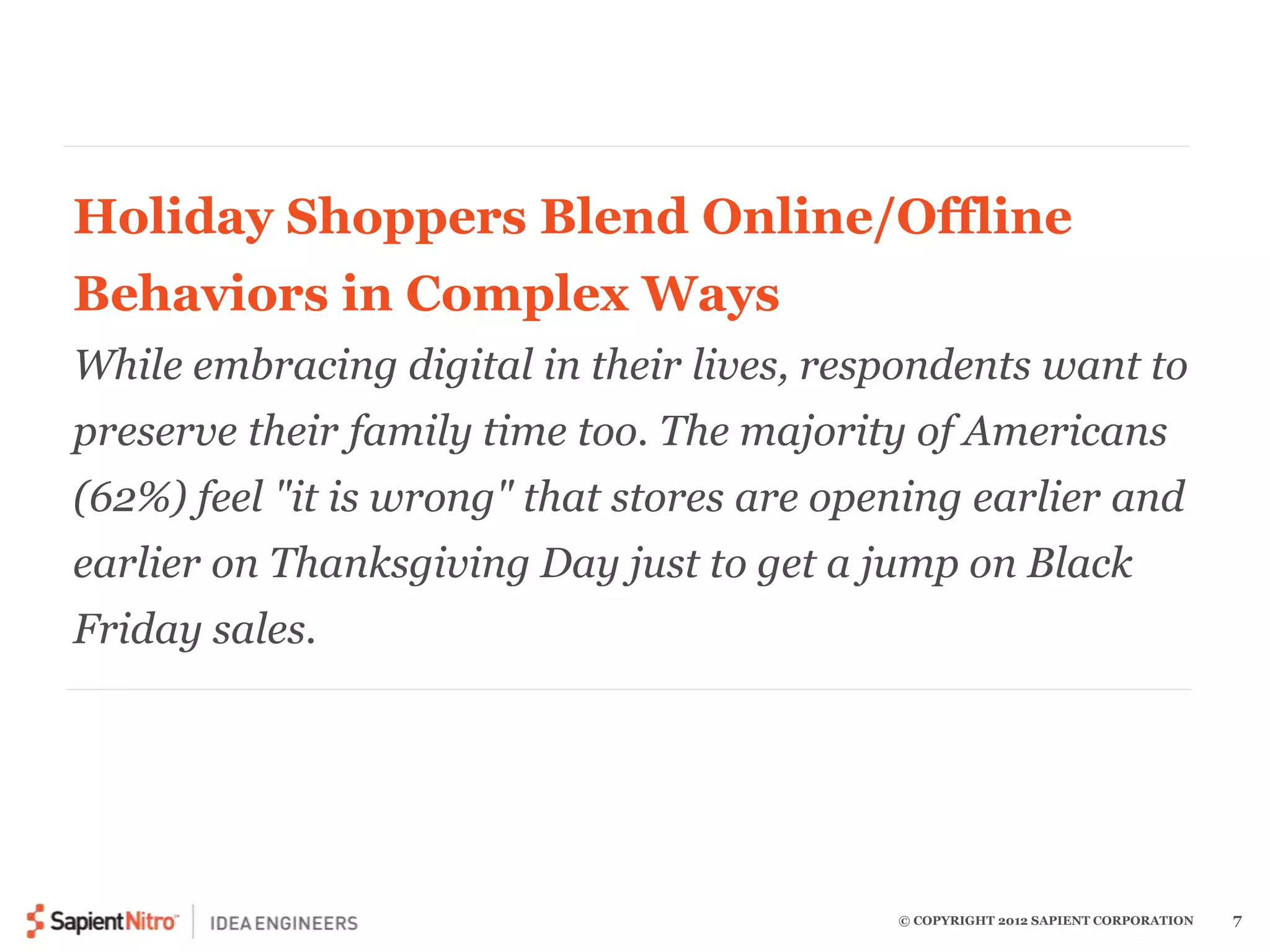Holiday Shoppers Blend Online/Offline 
Behaviors in Complex Ways 
While embracing digital in their lives, respondents want to 
preserve their family time too. The majority of Americans 
(62%) feel "it is wrong" that stores are opening earlier and 
earlier on Thanksgiving Day just to get a jump on Black 
Friday sales. 
© COPYRIGHT 2012 SAPIENT CORPORATION 7 
 