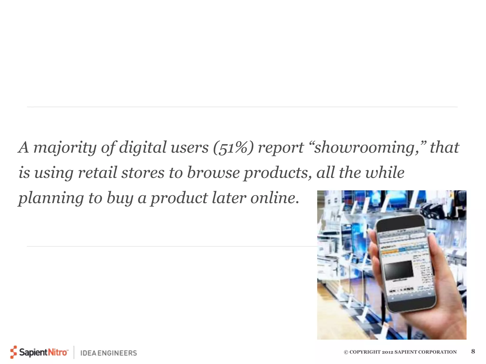 A majority of digital users (51%) report “showrooming,” that 
is using retail stores to browse products, all the while 
planning to buy a product later online. 
© COPYRIGHT 2012 SAPIENT CORPORATION 8 
 