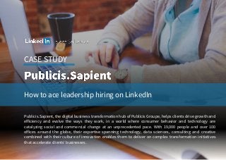 CASE STUDY
How to ace leadership hiring on LinkedIn
Publicis.Sapient, the digital business transformation hub of Publicis Groupe, helps clients drive growth and
efficiency and evolve the ways they work, in a world where consumer behavior and technology are
catalyzing social and commercial change at an unprecedented pace. With 19,000 people and over 100
offices around the globe, their expertise spanning technology, data sciences, consulting and creative
combined with their culture of innovation enables them to deliver on complex transformation initiatives
that accelerate clients’ businesses.
 