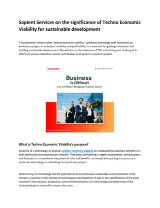Sapient Services on the significance of Techno Economic
Viability for sustainable development
A fundamental notion called "techno economic viability" combines technology with economics to
evaluate a project or endeavor's viability and profitability. It is essential for guiding innovation and
building sustainable development. We will discuss the relevance of TEV in this blog post, looking at its
effects on various industries and its contribution to long-term economic growth.
What is Techno Economic Viability's purpose?
Analyses of a technology or project's techno-economic viability are conducted to ascertain whether it is
both technically and economically feasible. They entail performing in-depth assessments, computations,
and forecasts to comprehend the potential risks and benefits connected with putting into practice a
particular technology or embarking on a particular project.
Determining if a technology has the potential to be economically sustainable and competitive in the
market is essential in the context of technological development. It aids in the identification of the costs
involved in the creation, production, and commercialization of a technology and determines if the
anticipated gains and profits surpass the costs.
 