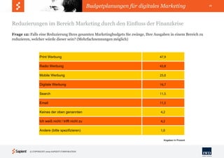 Budgetplanungen für digitales Marketing                      11




Reduzierungen im Bereich Marketing durch den Einfluss der Finanzkrise
Frage 12: Falls eine Reduzierung Ihres gesamten Marketingbudgets Sie zwänge, Ihre Ausgaben in einem Bereich zu
reduzieren, welcher würde dieser sein? (Mehrfachnennungen möglich)



                 Print Werbung                                                       47,9

                 Radio Werbung                                                       43,8

                 Mobile Werbung                                                      25,0

                 Digitale Werbung                                                    16,7

                 Search                                                              11,5

                 Email                                                               11,5

                 Keines der oben genannten                                           4,2

                 Ich weiß nicht / trifft nicht zu                                    4,2

                 Andere (bitte spezifizieren)                                        1,0

                                                                                       Angaben in Prozent




          © COPYRIGHT 2009 SAPIENT CORPORATION
 