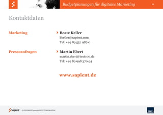 Budgetplanungen für digitales Marketing   12




Kontaktdaten

Marketing                                    Beate Keller
                                             bkeller@sapient.com
                                             Tel: +49 89 552 987-0


Presseanfragen                               Martin Ebert
                                             martin.ebert@text100.de
                                             Tel: +49 89 998 370-34



                                             www.sapient.de




      © COPYRIGHT 2009 SAPIENT CORPORATION
 